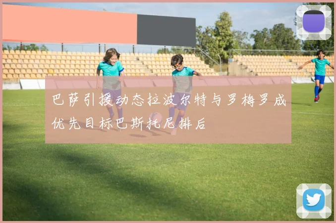 巴萨引援动态拉波尔特与罗梅罗成优先目标巴斯托尼排后
